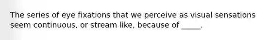 The series of eye fixations that we perceive as visual sensations seem continuous, or stream like, because of _____.