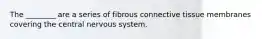 The ________ are a series of fibrous connective tissue membranes covering the central nervous system.