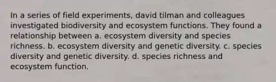 In a series of field experiments, david tilman and colleagues investigated biodiversity and <a href='https://www.questionai.com/knowledge/k3cBPmPQbo-ecosystem-functions' class='anchor-knowledge'>ecosystem functions</a>. They found a relationship between a. ecosystem diversity and species richness. b. ecosystem diversity and genetic diversity. c. species diversity and genetic diversity. d. species richness and ecosystem function.