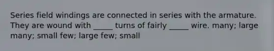 Series field windings are connected in series with the armature. They are wound with _____ turns of fairly _____ wire. many; large many; small few; large few; small