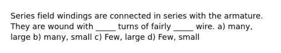 Series field windings are connected in series with the armature. They are wound with _____ turns of fairly _____ wire. a) many, large b) many, small c) Few, large d) Few, small
