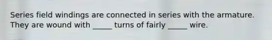 Series field windings are connected in series with the armature. They are wound with _____ turns of fairly _____ wire.