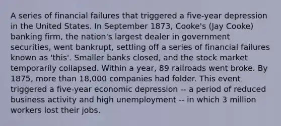 A series of financial failures that triggered a five-year depression in the United States. In September 1873, Cooke's (Jay Cooke) banking firm, the nation's largest dealer in government securities, went bankrupt, settling off a series of financial failures known as 'this'. Smaller banks closed, and the stock market temporarily collapsed. Within a year, 89 railroads went broke. By 1875, more than 18,000 companies had folder. This event triggered a five-year economic depression -- a period of reduced business activity and high unemployment -- in which 3 million workers lost their jobs.