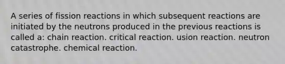 A series of fission reactions in which subsequent reactions are initiated by the neutrons produced in the previous reactions is called a: chain reaction. critical reaction. usion reaction. neutron catastrophe. chemical reaction.