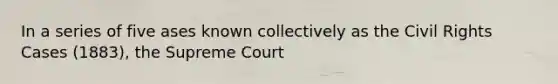 In a series of five ases known collectively as the Civil Rights Cases (1883), the Supreme Court