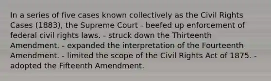 In a series of five cases known collectively as the Civil Rights Cases (1883), the Supreme Court - beefed up enforcement of federal civil rights laws. - struck down the Thirteenth Amendment. - expanded the interpretation of the Fourteenth Amendment. - limited the scope of the Civil Rights Act of 1875. - adopted the Fifteenth Amendment.