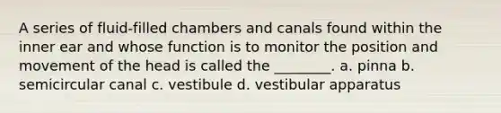 A series of fluid-filled chambers and canals found within the inner ear and whose function is to monitor the position and movement of the head is called the ________. a. pinna b. semicircular canal c. vestibule d. vestibular apparatus