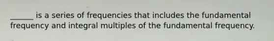 ______ is a series of frequencies that includes the fundamental frequency and integral multiples of the fundamental frequency.