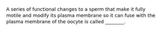 A series of functional changes to a sperm that make it fully motile and modify its plasma membrane so it can fuse with the plasma membrane of the oocyte is called ________.