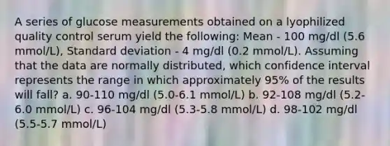 A series of glucose measurements obtained on a lyophilized quality control serum yield the following: Mean - 100 mg/dl (5.6 mmol/L), Standard deviation - 4 mg/dl (0.2 mmol/L). Assuming that the data are normally distributed, which confidence interval represents the range in which approximately 95% of the results will fall? a. 90-110 mg/dl (5.0-6.1 mmol/L) b. 92-108 mg/dl (5.2-6.0 mmol/L) c. 96-104 mg/dl (5.3-5.8 mmol/L) d. 98-102 mg/dl (5.5-5.7 mmol/L)