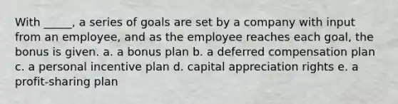 With _____, a series of goals are set by a company with input from an employee, and as the employee reaches each goal, the bonus is given. a. a bonus plan b. a deferred compensation plan c. a personal incentive plan d. capital appreciation rights e. a profit-sharing plan