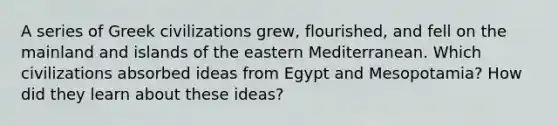 A series of Greek civilizations grew, flourished, and fell on the mainland and islands of the eastern Mediterranean. Which civilizations absorbed ideas from Egypt and Mesopotamia? How did they learn about these ideas?