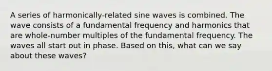 A series of harmonically-related sine waves is combined. The wave consists of a fundamental frequency and harmonics that are whole-number multiples of the fundamental frequency. The waves all start out in phase. Based on this, what can we say about these waves?