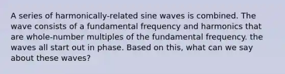 A series of harmonically-related sine waves is combined. The wave consists of a fundamental frequency and harmonics that are whole-number multiples of the fundamental frequency. the waves all start out in phase. Based on this, what can we say about these waves?