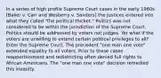 In a series of high profile Supreme Court cases in the early 1960s [Baker v. Carr and Wesberry v. Sanders] the Justices entered into what they called "the political thicket." Politics was not considered to be within the jurisdiction of the Supreme Court. Politics should be addressed by voters not judges. Yet what if the voters are unwilling to extend certain political privileges to all? Enter the Supreme Court. The precedent "one man one vote" extended equality to all voters. Prior to these cases reapportionment and redistricting often denied full rights to African Americans. The "one man one vote" decision remedied this inequity.