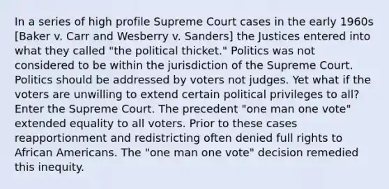 In a series of high profile Supreme Court cases in the early 1960s [Baker v. Carr and Wesberry v. Sanders] the Justices entered into what they called "the political thicket." Politics was not considered to be within the jurisdiction of the Supreme Court. Politics should be addressed by voters not judges. Yet what if the voters are unwilling to extend certain political privileges to all? Enter the Supreme Court. The precedent "one man one vote" extended equality to all voters. Prior to these cases reapportionment and redistricting often denied full rights to <a href='https://www.questionai.com/knowledge/kktT1tbvGH-african-americans' class='anchor-knowledge'>african americans</a>. The "one man one vote" decision remedied this inequity.