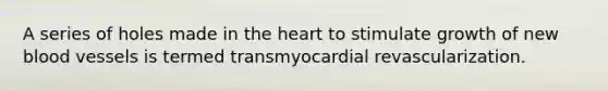 A series of holes made in <a href='https://www.questionai.com/knowledge/kya8ocqc6o-the-heart' class='anchor-knowledge'>the heart</a> to stimulate growth of new <a href='https://www.questionai.com/knowledge/kZJ3mNKN7P-blood-vessels' class='anchor-knowledge'>blood vessels</a> is termed transmyocardial revascularization.