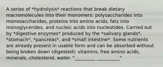 A series of *hydrolysis* reactions that break dietary macromolecules into their monomers: polysaccharides into monosaccharides, proteins into amino acids, fats into monoglycerides, and nucleic acids into nucleotides. Carried out by *digestive enzymes* produced by the *salivary glands*, *stomach*, *pancreas*, and *small intestine*. Some nutrients are already present in usable form and can be absorbed without being broken down (digested): vitamins, free amino acids, minerals, cholesterol, water. "_________ __________"