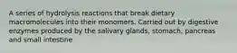 A series of hydrolysis reactions that break dietary macromolecules into their monomers. Carried out by digestive enzymes produced by the salivary glands, stomach, pancreas and small intestine