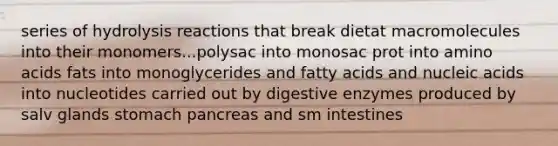 series of hydrolysis reactions that break dietat macromolecules into their monomers...polysac into monosac prot into amino acids fats into monoglycerides and fatty acids and nucleic acids into nucleotides carried out by digestive enzymes produced by salv glands stomach pancreas and sm intestines