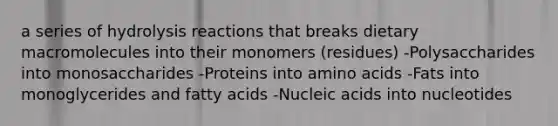 a series of hydrolysis reactions that breaks dietary macromolecules into their monomers (residues) -Polysaccharides into monosaccharides -Proteins into amino acids -Fats into monoglycerides and fatty acids -Nucleic acids into nucleotides