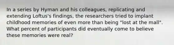 In a series by Hyman and his colleagues, replicating and extending Loftus's findings, the researchers tried to implant childhood memories of even more than being "lost at the mall". What percent of participants did eventually come to believe these memories were real?