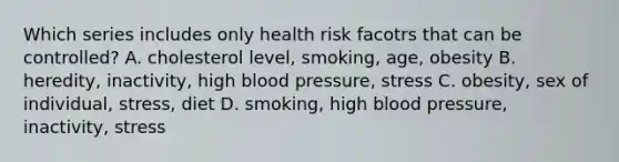 Which series includes only health risk facotrs that can be controlled? A. cholesterol level, smoking, age, obesity B. heredity, inactivity, high blood pressure, stress C. obesity, sex of individual, stress, diet D. smoking, high blood pressure, inactivity, stress