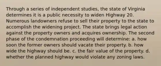 Through a series of independent studies, the state of Virginia determines it is a public necessity to widen Highway 20. Numerous landowners refuse to sell their property to the state to accomplish the widening project. The state brings legal action against the property owners and acquires ownership. The second phase of the condemnation proceeding will determine​: a. ​how soon the former owners should vacate their property. b. ​how wide the highway should be. c. ​the fair value of the property. d. ​whether the planned highway would violate any zoning laws.