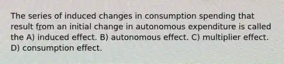 The series of induced changes in consumption spending that result from an initial change in autonomous expenditure is called the A) induced effect. B) autonomous effect. C) multiplier effect. D) consumption effect.