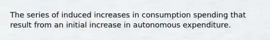 The series of induced increases in consumption spending that result from an initial increase in autonomous expenditure.