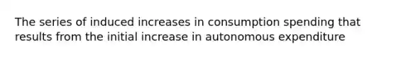 The series of induced increases in consumption spending that results from the initial increase in autonomous expenditure