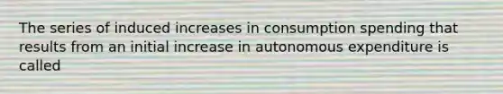 The series of induced increases in consumption spending that results from an initial increase in autonomous expenditure is called