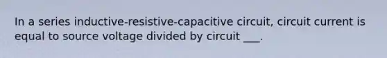 In a series inductive-resistive-capacitive circuit, circuit current is equal to source voltage divided by circuit ___.