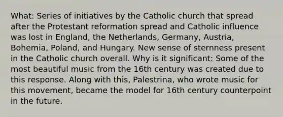 What: Series of initiatives by the Catholic church that spread after the Protestant reformation spread and Catholic influence was lost in England, the Netherlands, Germany, Austria, Bohemia, Poland, and Hungary. New sense of sternness present in the Catholic church overall. Why is it significant: Some of the most beautiful music from the 16th century was created due to this response. Along with this, Palestrina, who wrote music for this movement, became the model for 16th century counterpoint in the future.