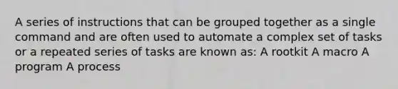 A series of instructions that can be grouped together as a single command and are often used to automate a complex set of tasks or a repeated series of tasks are known as: A rootkit A macro A program A process