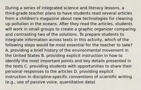 During a series of integrated science and literacy lessons, a third-grade teacher plans to have students read several articles from a children's magazine about new technologies for cleaning up pollution in the oceans. After they read the articles, students will work in small groups to create a graphic organizer comparing and contrasting two of the solutions. To prepare students to integrate information across texts in this activity, which of the following steps would be most essential for the teacher to take? A. providing a brief history of the environmental movement in the United States B. providing explicit instruction in how to identify the most important points and key details presented in the texts C. providing students with opportunities to share their personal responses to the articles D. providing explicit instruction in discipline-specific conventions of scientific writing (e.g., use of passive voice, quantitative data)