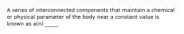 A series of interconnected components that maintain a chemical or physical parameter of the body near a constant value is known as a(n) _____.