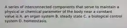 A series of interconnected components that serve to maintain a physical or chemical parameter of the body near a constant value is A. an organ system B. steady state C. a biological control system D. homeostasis.