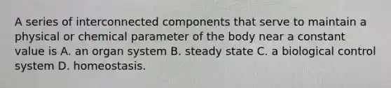 A series of interconnected components that serve to maintain a physical or chemical parameter of the body near a constant value is A. an organ system B. steady state C. a biological control system D. homeostasis.