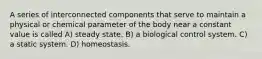 A series of interconnected components that serve to maintain a physical or chemical parameter of the body near a constant value is called A) steady state. B) a biological control system. C) a static system. D) homeostasis.