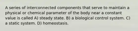 A series of interconnected components that serve to maintain a physical or chemical parameter of the body near a constant value is called A) steady state. B) a biological control system. C) a static system. D) homeostasis.