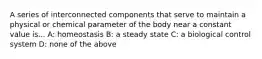 A series of interconnected components that serve to maintain a physical or chemical parameter of the body near a constant value is... A: homeostasis B: a steady state C: a biological control system D: none of the above