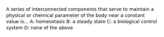 A series of interconnected components that serve to maintain a physical or chemical parameter of the body near a constant value is... A: homeostasis B: a steady state C: a biological control system D: none of the above