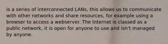 is a series of interconnected LANs, this allows us to communicate with other networks and share resources, for example using a browser to access a webserver. The Internet is classed as a public network, it is open for anyone to use and isn't managed by anyone.