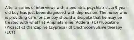 After a series of interviews with a pediatric psychiatrist, a 9-year-old boy has just been diagnosed with depression. The nurse who is providing care for the boy should anticipate that he may be treated with what? a) Amphetamine (Adderall) b) Fluoxetine (Prozac) c) Olanzapine (Zyprexa) d) Electroconvulsive therapy (ECT)