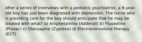 After a series of interviews with a pediatric psychiatrist, a 9-year-old boy has just been diagnosed with depression. The nurse who is providing care for the boy should anticipate that he may be treated with what? a) Amphetamine (Adderall) b) Fluoxetine (Prozac) c) Olanzapine (Zyprexa) d) Electroconvulsive therapy (ECT)