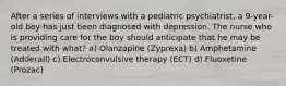 After a series of interviews with a pediatric psychiatrist, a 9-year-old boy has just been diagnosed with depression. The nurse who is providing care for the boy should anticipate that he may be treated with what? a) Olanzapine (Zyprexa) b) Amphetamine (Adderall) c) Electroconvulsive therapy (ECT) d) Fluoxetine (Prozac)