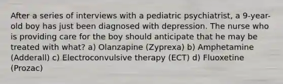 After a series of interviews with a pediatric psychiatrist, a 9-year-old boy has just been diagnosed with depression. The nurse who is providing care for the boy should anticipate that he may be treated with what? a) Olanzapine (Zyprexa) b) Amphetamine (Adderall) c) Electroconvulsive therapy (ECT) d) Fluoxetine (Prozac)