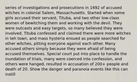 series of investigations and prosecutions in 1692 of accused witches in colonial Salem, Massachusetts. Started when some girls accused their servant, Tituba, and two other low-class women of bewitching them and working with the devil. They were outcasts and easy targets, so many believed they were involved. Tituba confessed and claimed there were more witches in teh town, and mass hysteria ensued as people searched for other witches, pitting everyone against each other. Many accused others simply because they were afraid of being accused themselves. Special court put into place to handle the inundation of trials, many were coerced into confession, and others were hanged, resulted in accusation of 200+ people and death of 20. Show the danger and paranoia events like this can instill