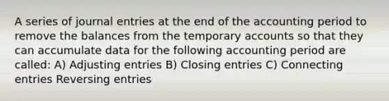 A series of journal entries at the end of the accounting period to remove the balances from the temporary accounts so that they can accumulate data for the following accounting period are called: A) Adjusting entries B) Closing entries C) Connecting entries Reversing entries